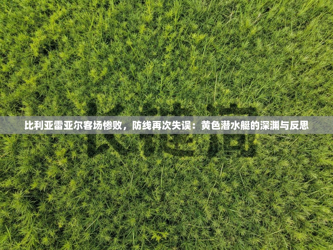 比利亚雷亚尔客场惨败，防线再次失误：黄色潜水艇的深渊与反思  第1张